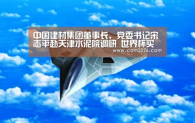 中国建材集团董事长、党委书记宋志平赴天津水泥院调研_世界杯买球网站